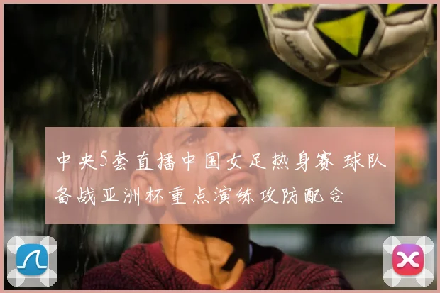 中央5套直播中国女足热身赛 球队备战亚洲杯重点演练攻防配合