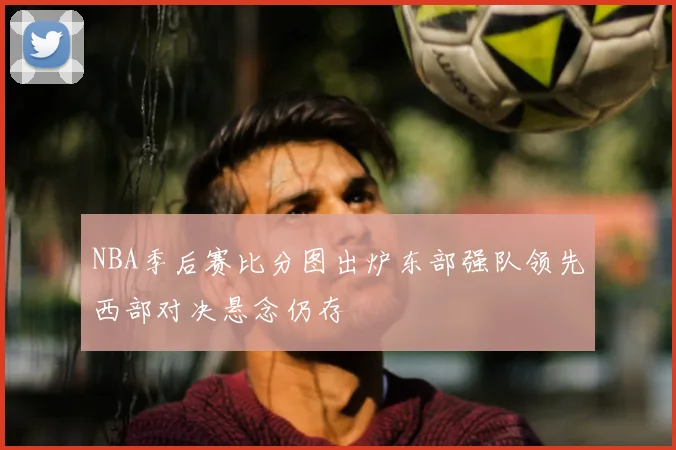 NBA季后赛比分图出炉东部强队领先西部对决悬念仍存