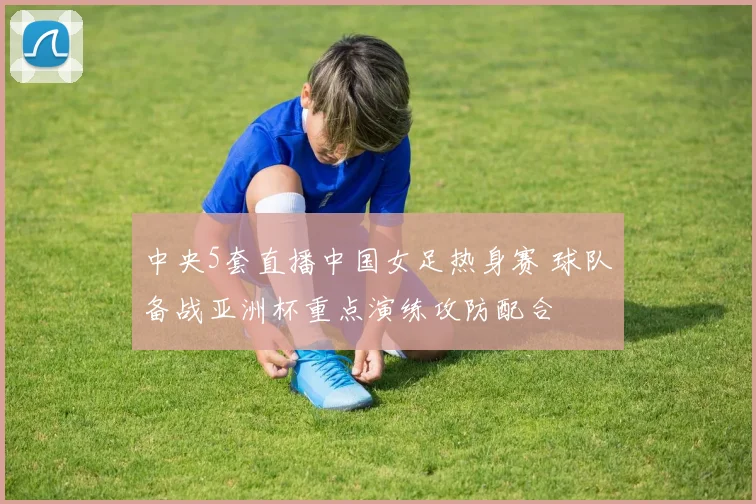 中央5套直播中国女足热身赛 球队备战亚洲杯重点演练攻防配合