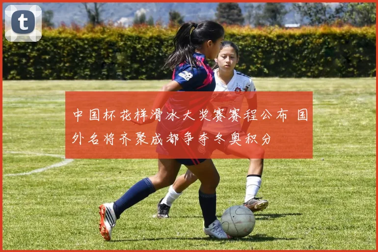 中国杯花样滑冰大奖赛赛程公布 国外名将齐聚成都争夺冬奥积分