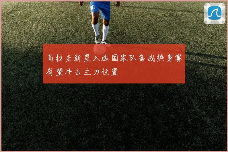 乌拉圭新星入选国家队备战热身赛有望冲击主力位置