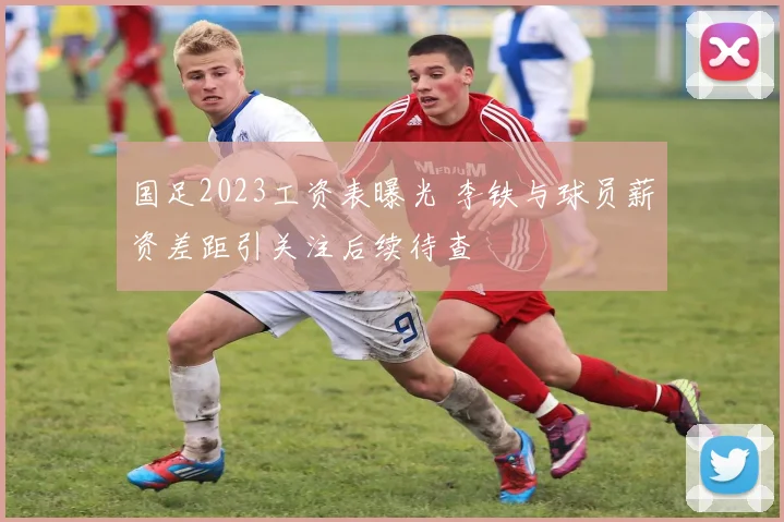 国足2023工资表曝光 李铁与球员薪资差距引关注后续待查