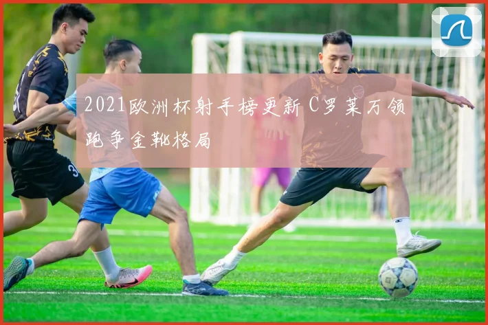 2021欧洲杯射手榜更新 C罗莱万领跑争金靴格局