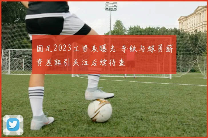 国足2023工资表曝光 李铁与球员薪资差距引关注后续待查