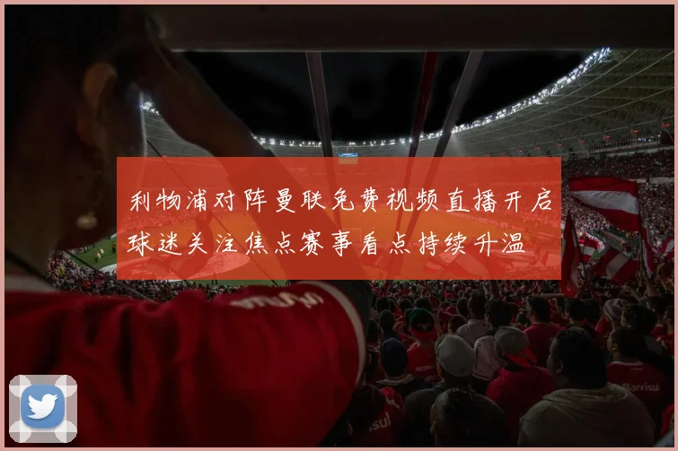 利物浦对阵曼联免费视频直播开启球迷关注焦点赛事看点持续升温