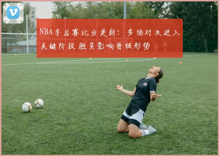 NBA季后赛比分更新：多场对决进入关键阶段 胜负影响晋级形势