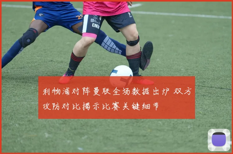 利物浦对阵曼联全场数据出炉 双方攻防对比揭示比赛关键细节