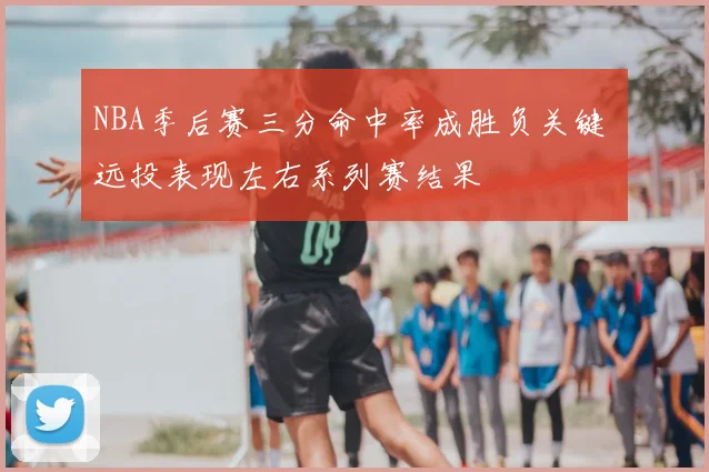 NBA季后赛三分命中率成胜负关键 远投表现左右系列赛结果