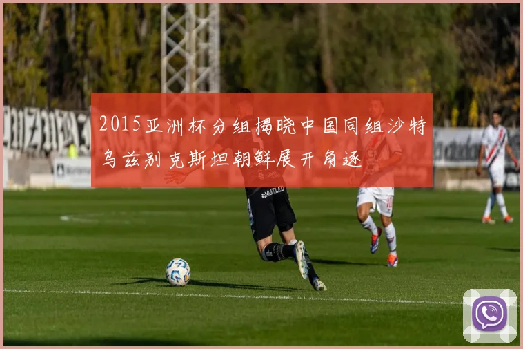 2015亚洲杯分组揭晓中国同组沙特乌兹别克斯坦朝鲜展开角逐