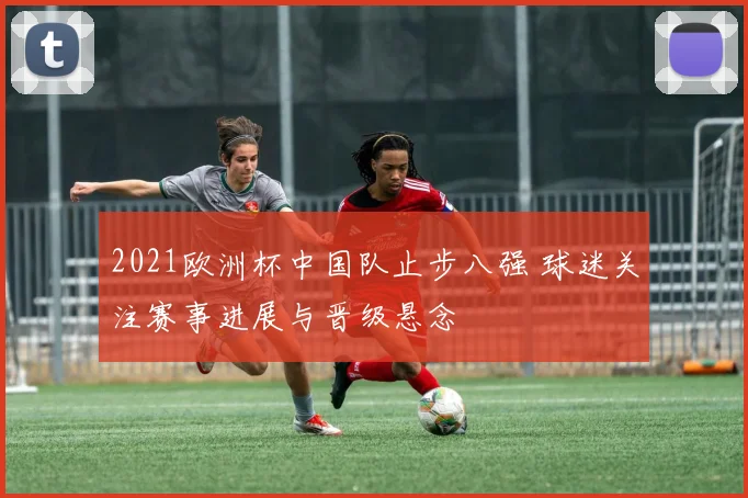 2021欧洲杯中国队止步八强 球迷关注赛事进展与晋级悬念