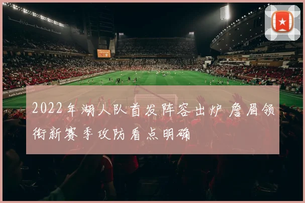 2022年湖人队首发阵容出炉 詹眉领衔新赛季攻防看点明确