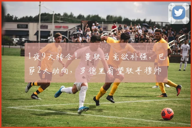 1夜9大转会！曼联马竞欲补强，巴萨2大动向，罗德里有望联手穆帅