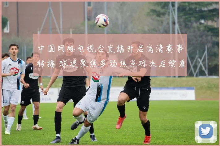中国网络电视台直播开启高清赛事转播 球迷聚焦多场焦点对决后续看点