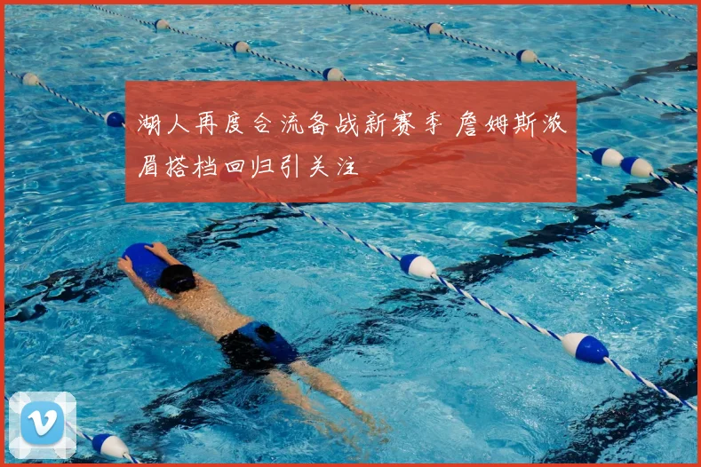湖人再度合流备战新赛季 詹姆斯浓眉搭档回归引关注