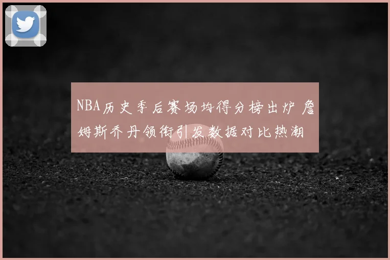 NBA历史季后赛场均得分榜出炉 詹姆斯乔丹领衔引发数据对比热潮