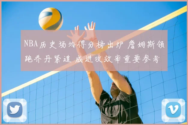 NBA历史场均得分榜出炉 詹姆斯领跑乔丹紧追 成进攻效率重要参考