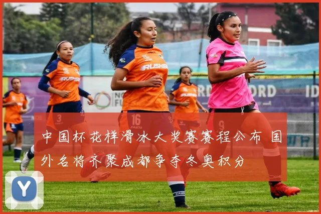 中国杯花样滑冰大奖赛赛程公布 国外名将齐聚成都争夺冬奥积分