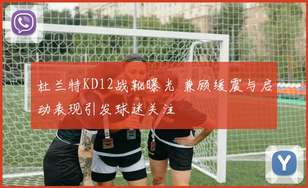 杜兰特KD12战靴曝光 兼顾缓震与启动表现引发球迷关注
