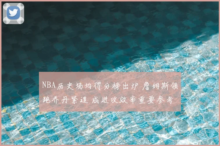 NBA历史场均得分榜出炉 詹姆斯领跑乔丹紧追 成进攻效率重要参考