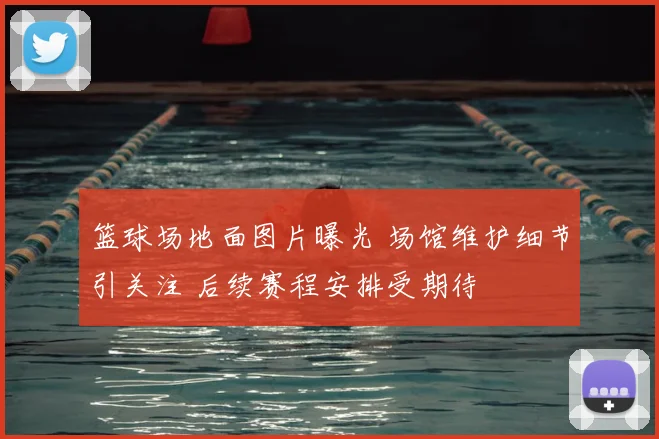 篮球场地面图片曝光 场馆维护细节引关注 后续赛程安排受期待
