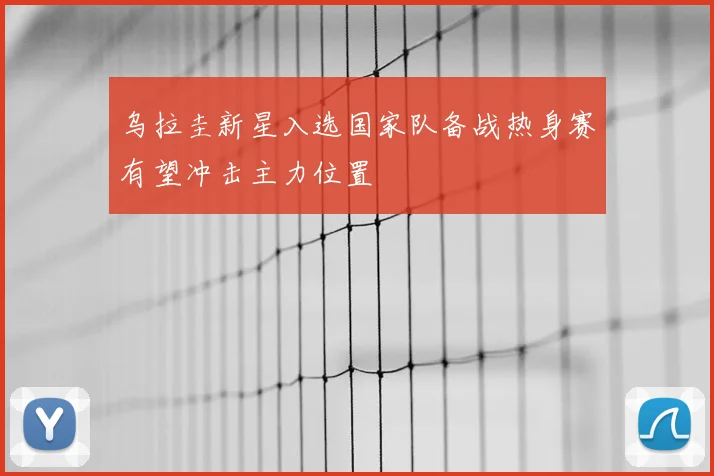 乌拉圭新星入选国家队备战热身赛有望冲击主力位置