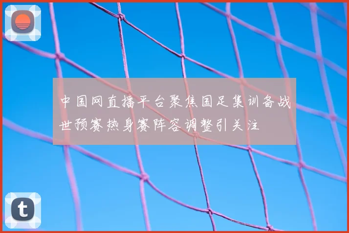 中国网直播平台聚焦国足集训备战世预赛热身赛阵容调整引关注