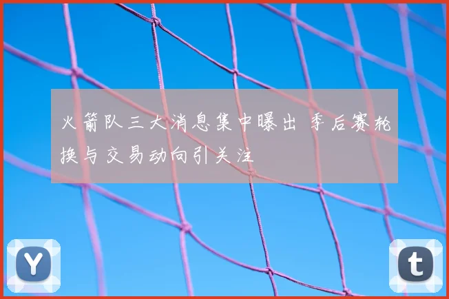 火箭队三大消息集中曝出 季后赛轮换与交易动向引关注