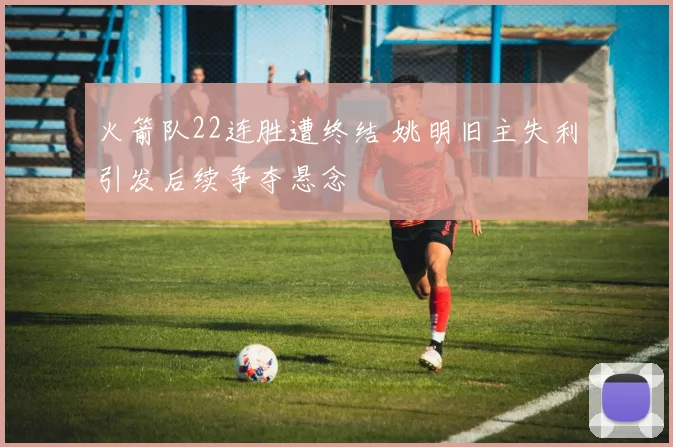 火箭队22连胜遭终结 姚明旧主失利引发后续争夺悬念